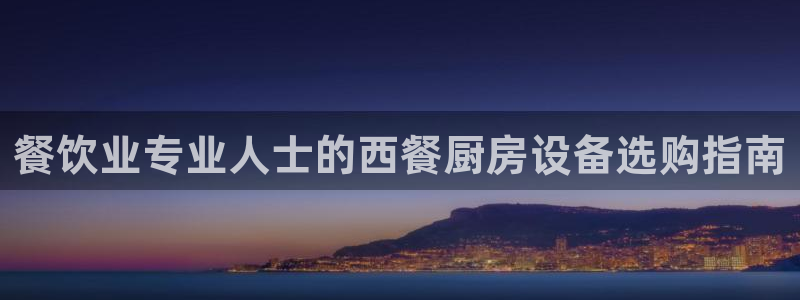 z6com尊龙凯时百家乐：餐饮业专业人士的西餐厨房设备选购指