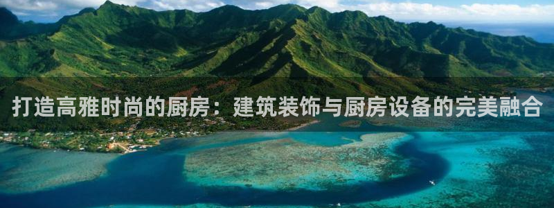 尊龙凯时网站不让提款：打造高雅时尚的厨房：建筑装饰与厨房设备